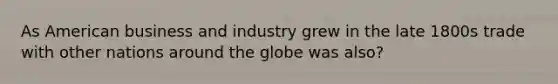 As American business and industry grew in the late 1800s trade with other nations around the globe was also?