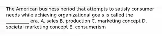 The American business period that attempts to satisfy consumer needs while achieving organizational goals is called the __________ era. A. sales B. production C. marketing concept D. societal marketing concept E. consumerism