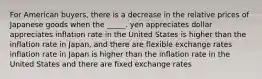 For American buyers, there is a decrease in the relative prices of Japanese goods when the _____. yen appreciates dollar appreciates inflation rate in the United States is higher than the inflation rate in Japan, and there are flexible exchange rates inflation rate in Japan is higher than the inflation rate in the United States and there are fixed exchange rates