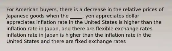 For American buyers, there is a decrease in the relative prices of Japanese goods when the _____. yen appreciates dollar appreciates inflation rate in the United States is higher than the inflation rate in Japan, and there are flexible exchange rates inflation rate in Japan is higher than the inflation rate in the United States and there are fixed exchange rates