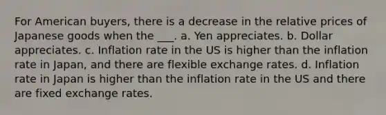 For American buyers, there is a decrease in the relative prices of Japanese goods when the ___. a. Yen appreciates. b. Dollar appreciates. c. Inflation rate in the US is higher than the inflation rate in Japan, and there are flexible exchange rates. d. Inflation rate in Japan is higher than the inflation rate in the US and there are fixed exchange rates.