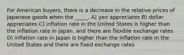 For American buyers, there is a decrease in the relative prices of Japanese goods when the _____. A) yen appreciates B) dollar appreciates C) inflation rate in the United States is higher than the inflation rate in Japan, and there are flexible exchange rates D) inflation rate in Japan is higher than the inflation rate in the United States and there are fixed exchange rates