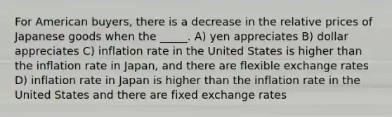 For American buyers, there is a decrease in the relative prices of Japanese goods when the _____. A) yen appreciates B) dollar appreciates C) inflation rate in the United States is higher than the inflation rate in Japan, and there are flexible exchange rates D) inflation rate in Japan is higher than the inflation rate in the United States and there are fixed exchange rates