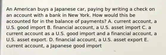 An American buys a Japanese​ car, paying by writing a check on an account with a bank in New York. How would this be accounted for in the balance of​ payments? A. current​ account, a U.S. good import B. financial​ account, a U.S. asset import C. a current account as a U.S. good import and a financial​ account, a U.S. asset export. D. financial​ account, a U.S. asset export E. current​ account, a Japanese good import