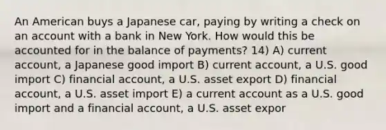 An American buys a Japanese car, paying by writing a check on an account with a bank in New York. How would this be accounted for in the balance of payments? 14) A) current account, a Japanese good import B) current account, a U.S. good import C) financial account, a U.S. asset export D) financial account, a U.S. asset import E) a current account as a U.S. good import and a financial account, a U.S. asset expor