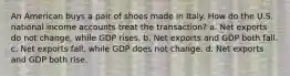 An American buys a pair of shoes made in Italy. How do the U.S. national income accounts treat the transaction? a. Net exports do not change, while GDP rises. b. Net exports and GDP both fall. c. Net exports fall, while GDP does not change. d. Net exports and GDP both rise.