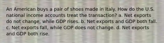 An American buys a pair of shoes made in Italy. How do the U.S. national income accounts treat the transaction? a. Net exports do not change, while GDP rises. b. Net exports and GDP both fall. c. Net exports fall, while GDP does not change. d. Net exports and GDP both rise.