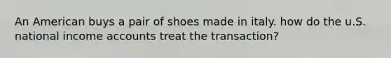 An American buys a pair of shoes made in italy. how do the u.S. national income accounts treat the transaction?