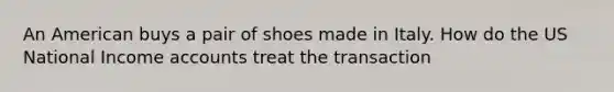 An American buys a pair of shoes made in Italy. How do the US National Income accounts treat the transaction