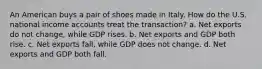 An American buys a pair of shoes made in Italy. How do the U.S. national income accounts treat the transaction? a. Net exports do not change, while GDP rises. b. Net exports and GDP both rise. c. Net exports fall, while GDP does not change. d. Net exports and GDP both fall.