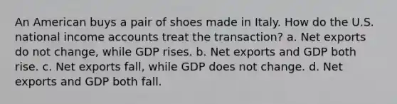 An American buys a pair of shoes made in Italy. How do the U.S. national income accounts treat the transaction? a. Net exports do not change, while GDP rises. b. Net exports and GDP both rise. c. Net exports fall, while GDP does not change. d. Net exports and GDP both fall.