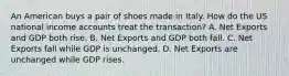 An American buys a pair of shoes made in Italy. How do the US national income accounts treat the transaction? A. Net Exports and GDP both rise. B. Net Exports and GDP both fall. C. Net Exports fall while GDP is unchanged. D. Net Exports are unchanged while GDP rises.