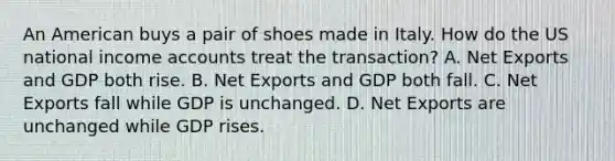 An American buys a pair of shoes made in Italy. How do the US national income accounts treat the transaction? A. Net Exports and GDP both rise. B. Net Exports and GDP both fall. C. Net Exports fall while GDP is unchanged. D. Net Exports are unchanged while GDP rises.