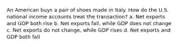 An American buys a pair of shoes made in Italy. How do the U.S. national income accounts treat the transaction? a. Net exports and GDP both rise b. Net exports fall, while GDP does not change c. Net exports do not change, while GDP rises d. Net exports and GDP both fall