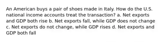 An American buys a pair of shoes made in Italy. How do the U.S. national income accounts treat the transaction? a. Net exports and GDP both rise b. Net exports fall, while GDP does not change c. Net exports do not change, while GDP rises d. Net exports and GDP both fall