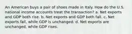 An American buys a pair of shoes made in Italy. How do the U.S. national income accounts treat the transaction? a. Net exports and GDP both rise. b. Net exports and GDP both fall. c. Net exports fall, while GDP is unchanged. d. Net exports are unchanged, while GDP rises.