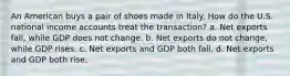 An American buys a pair of shoes made in Italy. How do the U.S. national income accounts treat the transaction? a. Net exports fall, while GDP does not change. b. Net exports do not change, while GDP rises. c. Net exports and GDP both fall. d. Net exports and GDP both rise.