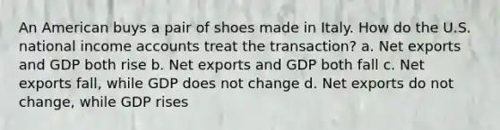 An American buys a pair of shoes made in Italy. How do the U.S. national income accounts treat the transaction? a. Net exports and GDP both rise b. Net exports and GDP both fall c. Net exports fall, while GDP does not change d. Net exports do not change, while GDP rises