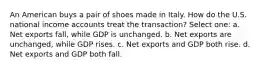 An American buys a pair of shoes made in Italy. How do the U.S. national income accounts treat the transaction? Select one: a. Net exports fall, while GDP is unchanged. b. Net exports are unchanged, while GDP rises. c. Net exports and GDP both rise. d. Net exports and GDP both fall.