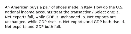 An American buys a pair of shoes made in Italy. How do the U.S. national income accounts treat the transaction? Select one: a. Net exports fall, while GDP is unchanged. b. Net exports are unchanged, while GDP rises. c. Net exports and GDP both rise. d. Net exports and GDP both fall.