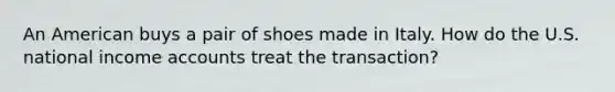 An American buys a pair of shoes made in Italy. How do the U.S. national income accounts treat the transaction?