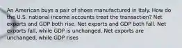 An American buys a pair of shoes manufactured in Italy. How do the U.S. national income accounts treat the transaction? Net exports and GDP both rise. Net exports and GDP both fall. Net exports fall, while GDP is unchanged. Net exports are unchanged, while GDP rises