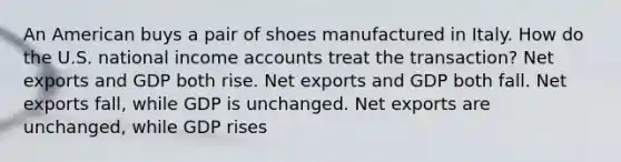 An American buys a pair of shoes manufactured in Italy. How do the U.S. national income accounts treat the transaction? Net exports and GDP both rise. Net exports and GDP both fall. Net exports fall, while GDP is unchanged. Net exports are unchanged, while GDP rises