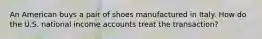 An American buys a pair of shoes manufactured in Italy. How do the U.S. national income accounts treat the transaction?