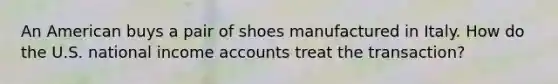 An American buys a pair of shoes manufactured in Italy. How do the U.S. national income accounts treat the transaction?