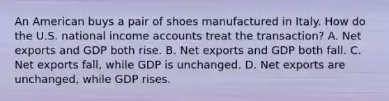 An American buys a pair of shoes manufactured in Italy. How do the U.S. national income accounts treat the transaction? A. Net exports and GDP both rise. B. Net exports and GDP both fall. C. Net exports fall, while GDP is unchanged. D. Net exports are unchanged, while GDP rises.