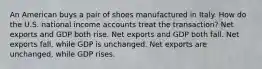 An American buys a pair of shoes manufactured in Italy. How do the U.S. national income accounts treat the transaction? Net exports and GDP both rise. Net exports and GDP both fall. Net exports fall, while GDP is unchanged. Net exports are unchanged, while GDP rises.