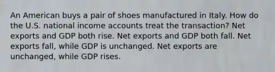 An American buys a pair of shoes manufactured in Italy. How do the U.S. national income accounts treat the transaction? Net exports and GDP both rise. Net exports and GDP both fall. Net exports fall, while GDP is unchanged. Net exports are unchanged, while GDP rises.