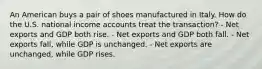 An American buys a pair of shoes manufactured in Italy. How do the U.S. national income accounts treat the transaction? - Net exports and GDP both rise. - Net exports and GDP both fall. - Net exports fall, while GDP is unchanged. - Net exports are unchanged, while GDP rises.