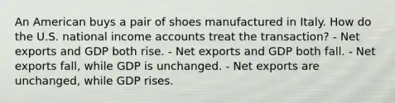 An American buys a pair of shoes manufactured in Italy. How do the U.S. national income accounts treat the transaction? - Net exports and GDP both rise. - Net exports and GDP both fall. - Net exports fall, while GDP is unchanged. - Net exports are unchanged, while GDP rises.