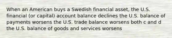 When an American buys a Swedish financial asset, the U.S. financial (or capital) account balance declines the U.S. balance of payments worsens the U.S. trade balance worsens both c and d the U.S. balance of goods and services worsens