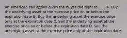 An American call option gives the buyer the right to ___. A. Buy the underlying asset at the exercise price on or before the expiration date B. Buy the underlying asset the exercise price only at the expiration date C. Sell the underlying asset at the exercise price on or before the expiration date D. Sell the underlying asset at the exercise price only at the expiration date