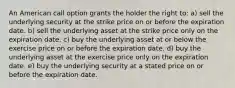 An American call option grants the holder the right to: a) sell the underlying security at the strike price on or before the expiration date. b) sell the underlying asset at the strike price only on the expiration date. c) buy the underlying asset at or below the exercise price on or before the expiration date. d) buy the underlying asset at the exercise price only on the expiration date. e) buy the underlying security at a stated price on or before the expiration date.