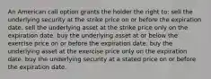 An American call option grants the holder the right to: sell the underlying security at the strike price on or before the expiration date. sell the underlying asset at the strike price only on the expiration date. buy the underlying asset at or below the exercise price on or before the expiration date. buy the underlying asset at the exercise price only on the expiration date. buy the underlying security at a stated price on or before the expiration date.