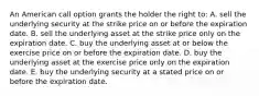 An American call option grants the holder the right to: A. sell the underlying security at the strike price on or before the expiration date. B. sell the underlying asset at the strike price only on the expiration date. C. buy the underlying asset at or below the exercise price on or before the expiration date. D. buy the underlying asset at the exercise price only on the expiration date. E. buy the underlying security at a stated price on or before the expiration date.