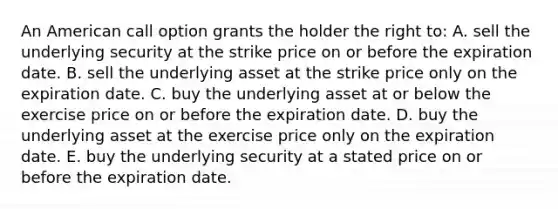 An American call option grants the holder the right to: A. sell the underlying security at the strike price on or before the expiration date. B. sell the underlying asset at the strike price only on the expiration date. C. buy the underlying asset at or below the exercise price on or before the expiration date. D. buy the underlying asset at the exercise price only on the expiration date. E. buy the underlying security at a stated price on or before the expiration date.