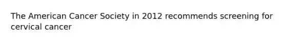 The American Cancer Society in 2012 recommends screening for cervical cancer