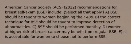 American Cancer Society (ACS) (2012) recommendations for breast self-exam (BSE) include: (Select all that apply.) A) BSE should be taught to women beginning their 40s. B) the correct technique for BSE should be taught to improve detection of abnormalities. C) BSE should be performed monthly. D) women at higher risk of breast cancer may benefit from regular BSE. E) it is acceptable for women to choose not to perform BSE.