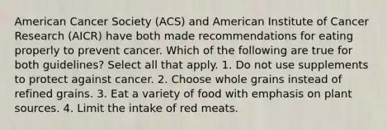 American Cancer Society (ACS) and American Institute of Cancer Research (AICR) have both made recommendations for eating properly to prevent cancer. Which of the following are true for both guidelines? Select all that apply. 1. Do not use supplements to protect against cancer. 2. Choose whole grains instead of refined grains. 3. Eat a variety of food with emphasis on plant sources. 4. Limit the intake of red meats.