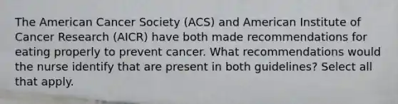 The American Cancer Society (ACS) and American Institute of Cancer Research (AICR) have both made recommendations for eating properly to prevent cancer. What recommendations would the nurse identify that are present in both guidelines? Select all that apply.