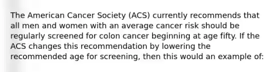 The American Cancer Society (ACS) currently recommends that all men and women with an average cancer risk should be regularly screened for colon cancer beginning at age fifty. If the ACS changes this recommendation by lowering the recommended age for screening, then this would an example of: