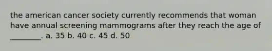 the american cancer society currently recommends that woman have annual screening mammograms after they reach the age of ________. a. 35 b. 40 c. 45 d. 50