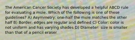 The American Cancer Society has developed a helpful ABCD rule for evaluating a mole. Which of the following is one of these guidelines? A) Asymmetry: one-half the mole matches the other half B) Border: edges are regular and defined C) Color: color is not uniform and has varying shades D) Diameter: size is smaller than that of a pencil eraser