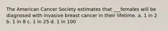 The American Cancer Society estimates that ___females will be diagnosed with invasive breast cancer in their lifetime. a. 1 in 2 b. 1 in 8 c. 1 in 25 d. 1 in 100