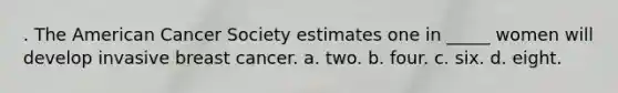 . The American Cancer Society estimates one in _____ women will develop invasive breast cancer. a. two. b. four. c. six. d. eight.