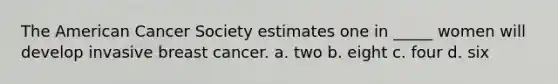 The American Cancer Society estimates one in _____ women will develop invasive breast cancer. a. two b. eight c. four d. six